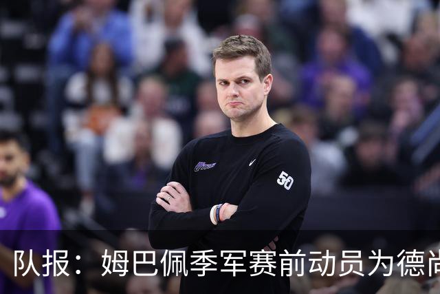 队报：姆巴佩季军赛前动员为德尚而战，后者在比赛中遭谢尔基顶撞